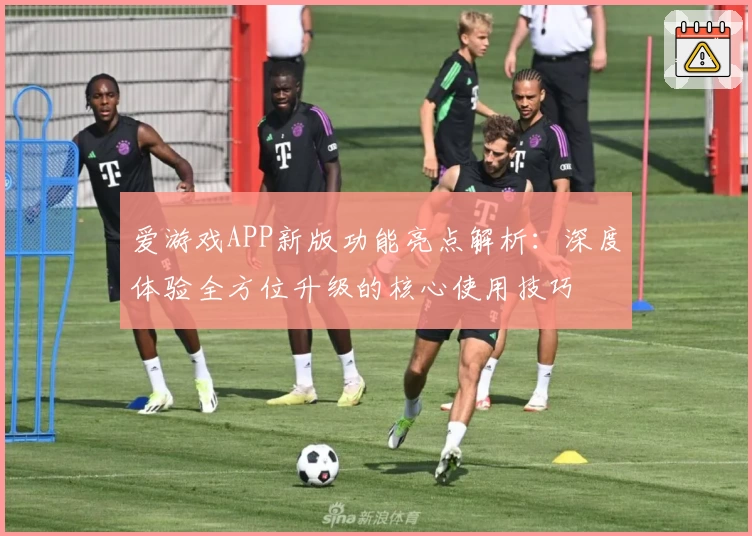 爱游戏APP新版功能亮点解析：深度体验全方位升级的核心使用技巧
