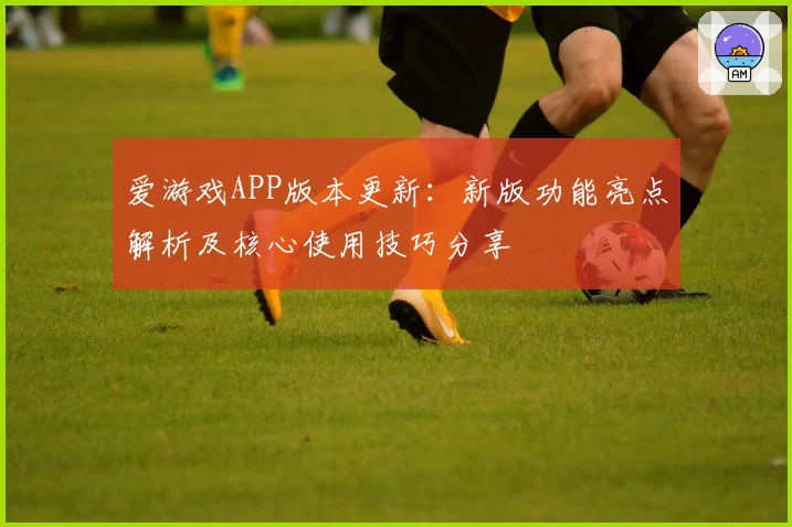 爱游戏APP版本更新：新版功能亮点解析及核心使用技巧分享