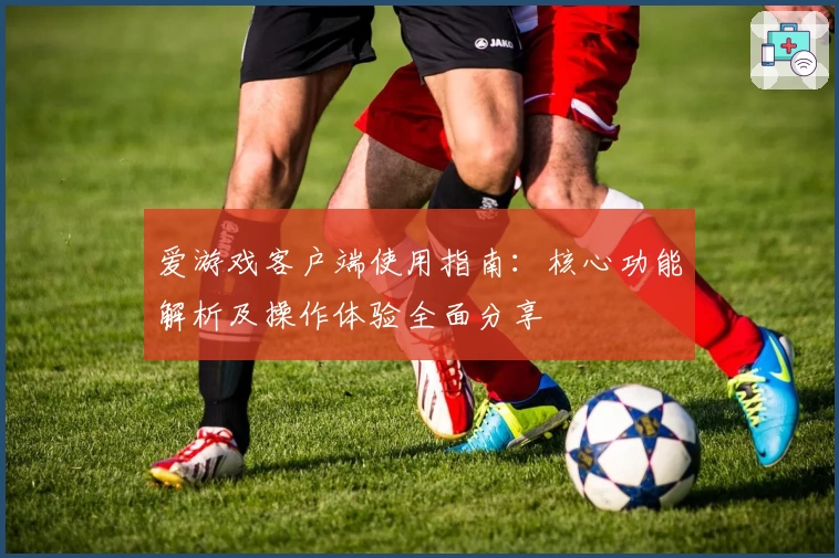 爱游戏客户端使用指南：核心功能解析及操作体验全面分享