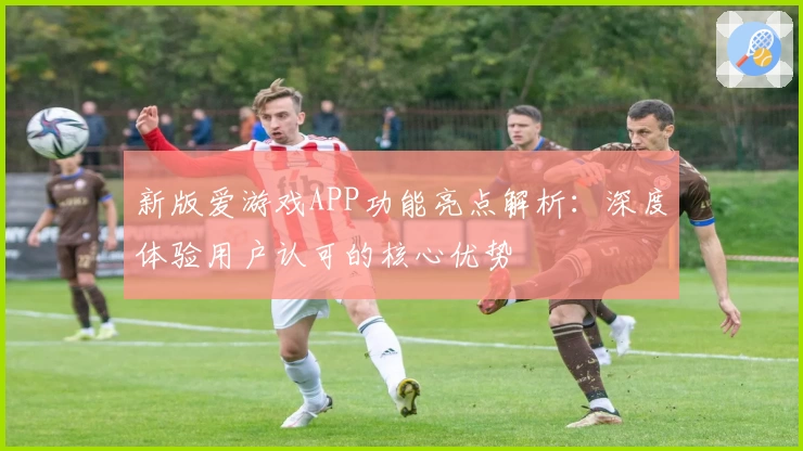 新版爱游戏APP功能亮点解析：深度体验用户认可的核心优势