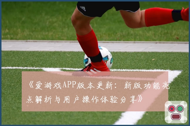 《爱游戏APP版本更新：新版功能亮点解析与用户操作体验分享》