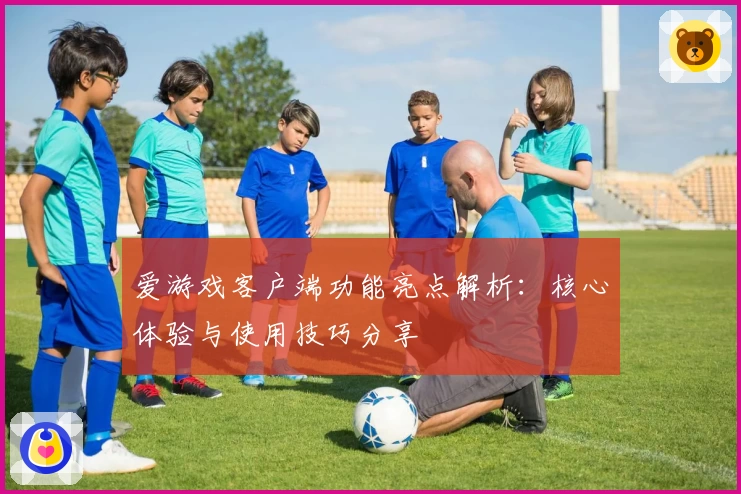爱游戏客户端功能亮点解析：核心体验与使用技巧分享
